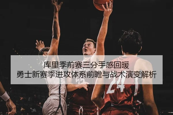 库里季前赛三分手感回暖 勇士新赛季进攻体系前瞻与战术演变解析